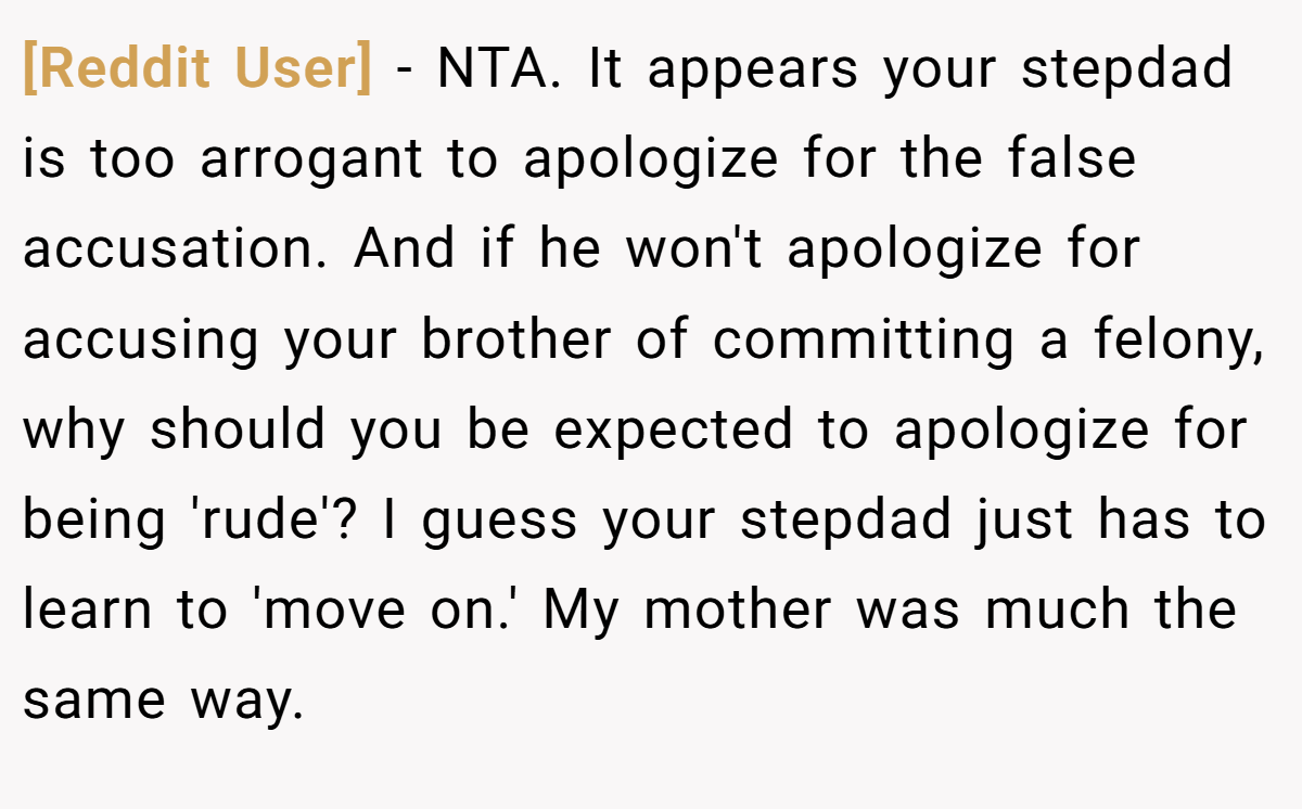 [Reddit User] − NTA. It appears your stepdad is too arrogant to apologize for the false accusation. And if he won't apologize for accusing your brother of committing a felony, why should you be expected to apologize for being 'rude'? I guess your stepdad just has to learn to 'move on.' My mother was much the same way.
