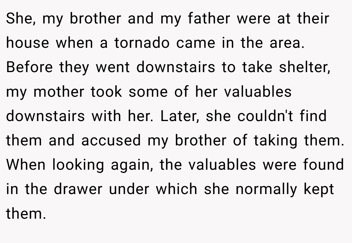 She, my brother and my father were at their house when a tornado came in the area. Before they went downstairs to take shelter, my mother took some of her valuables downstairs with her. Later, she couldn't find them and accused my brother of taking them. When looking again, the valuables were found in the drawer under which she normally kept them.