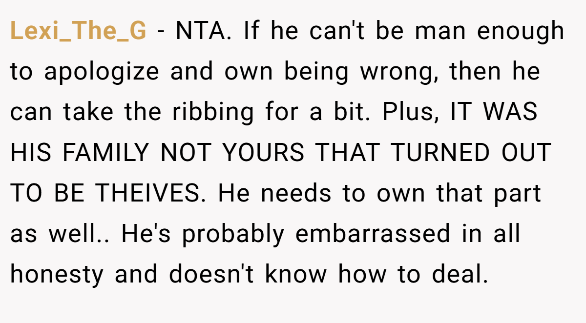 Lexi_The_G − NTA. If he can't be man enough to apologize and own being wrong, then he can take the ribbing for a bit. Plus, IT WAS HIS FAMILY NOT YOURS THAT TURNED OUT TO BE THEIVES. He needs to own that part as well.. He's probably embarrassed in all honesty and doesn't know how to deal.