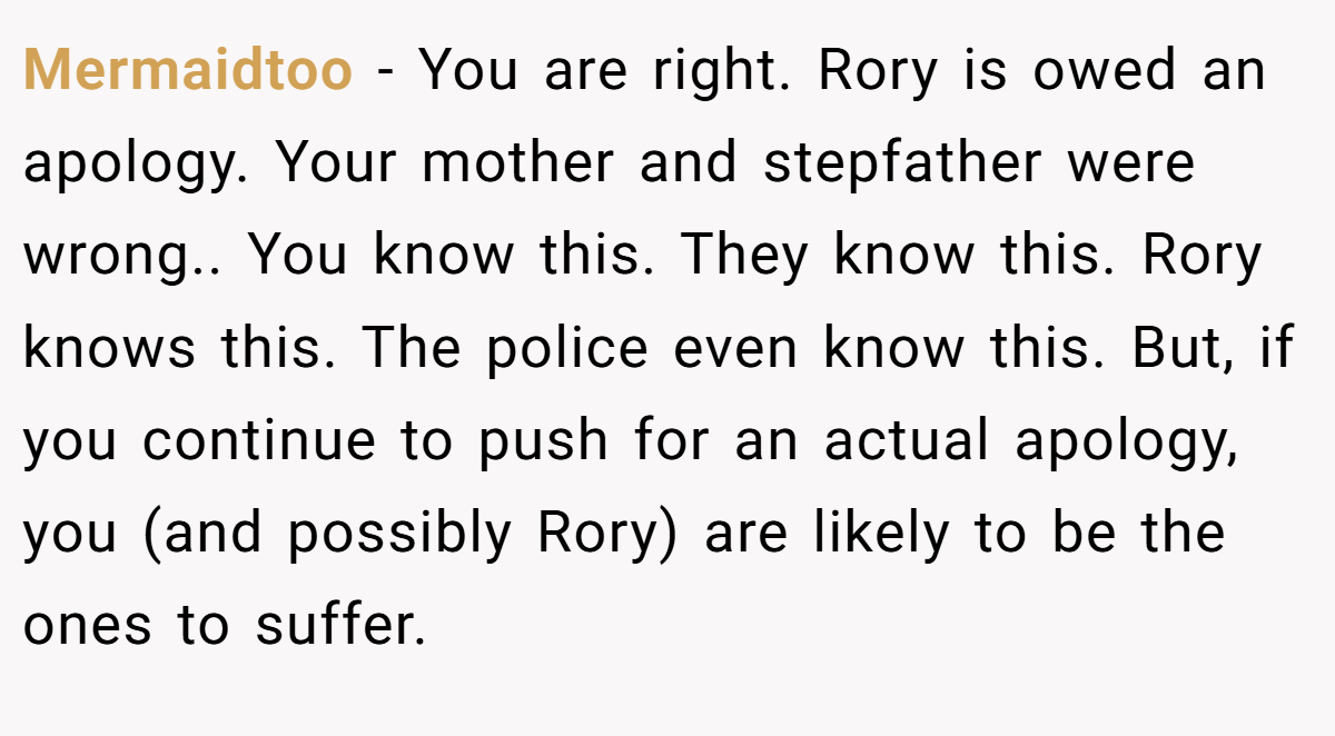 Mermaidtoo − You are right. Rory is owed an apology. Your mother and stepfather were wrong.. You know this. They know this. Rory knows this. The police even know this. But, if you continue to push for an actual apology, you (and possibly Rory) are likely to be the ones to suffer.