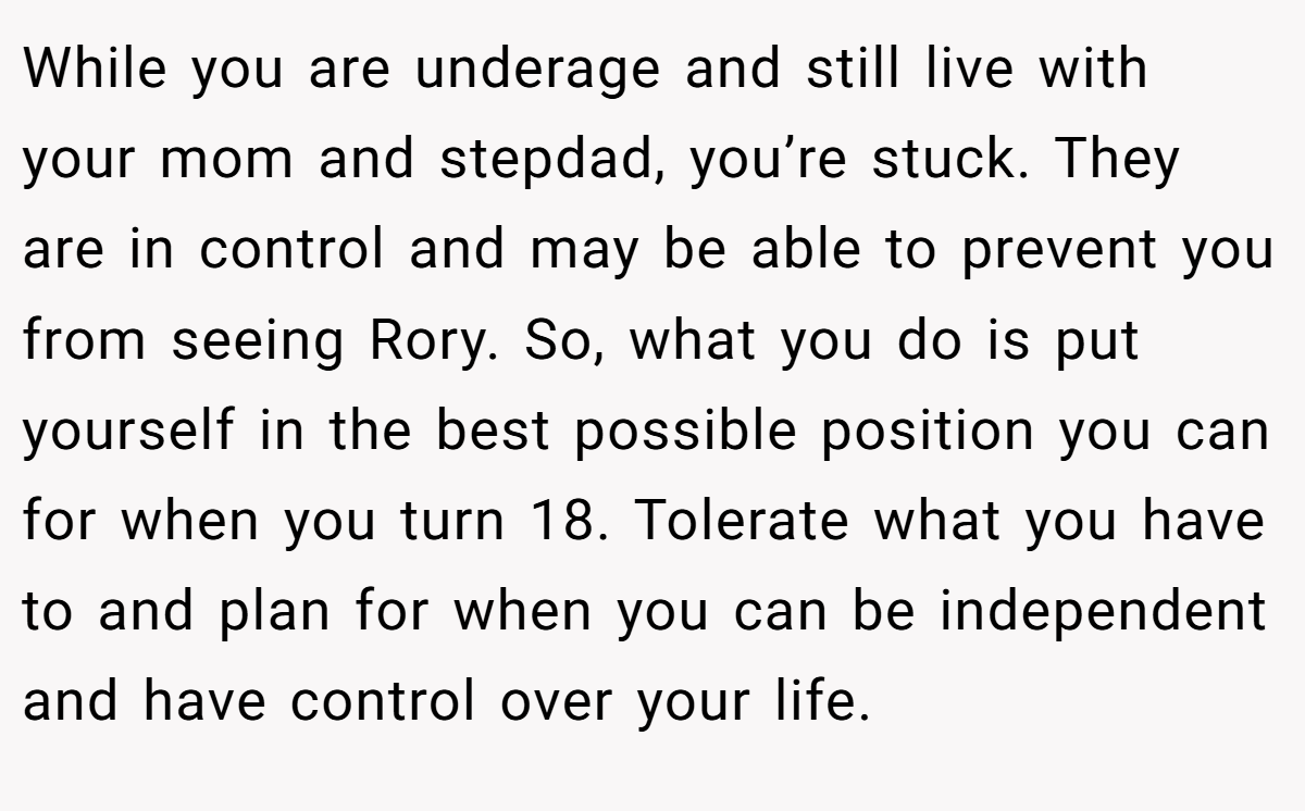 While you are underage and still live with your mom and stepdad, you’re stuck. They are in control and may be able to prevent you from seeing Rory. So, what you do is put yourself in the best possible position you can for when you turn 18. Tolerate what you have to and plan for when you can be independent and have control over your life.