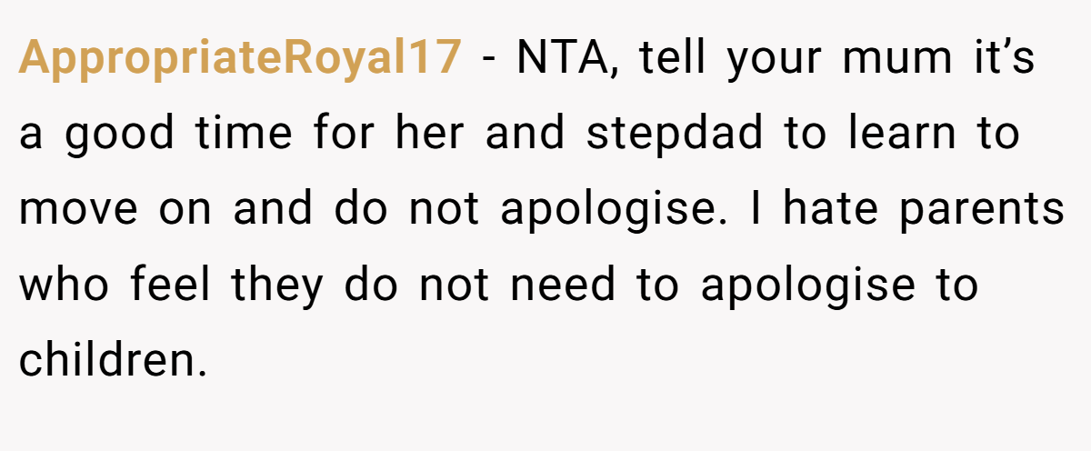 AppropriateRoyal17 − NTA, tell your mum it’s a good time for her and stepdad to learn to move on and do not apologise. I hate parents who feel they do not need to apologise to children.