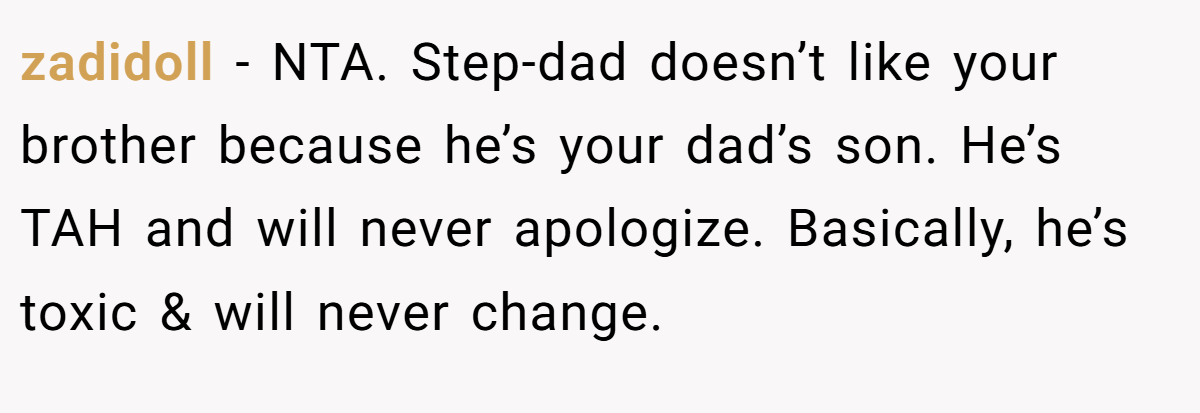 zadidoll − NTA. Step-dad doesn’t like your brother because he’s your dad’s son. He’s TAH and will never apologize. Basically, he’s toxic & will never change.