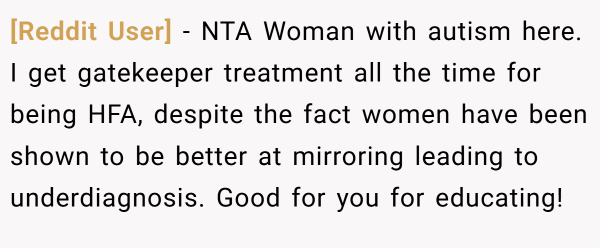 [Reddit User] − NTA Woman with autism here. I get gatekeeper treatment all the time for being HFA, despite the fact women have been shown to be better at mirroring leading to underdiagnosis. Good for you for educating!