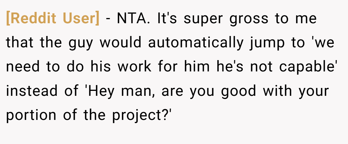 [Reddit User] − NTA. It's super gross to me that the guy would automatically jump to 'we need to do his work for him he's not capable' instead of 'Hey man, are you good with your portion of the project?'