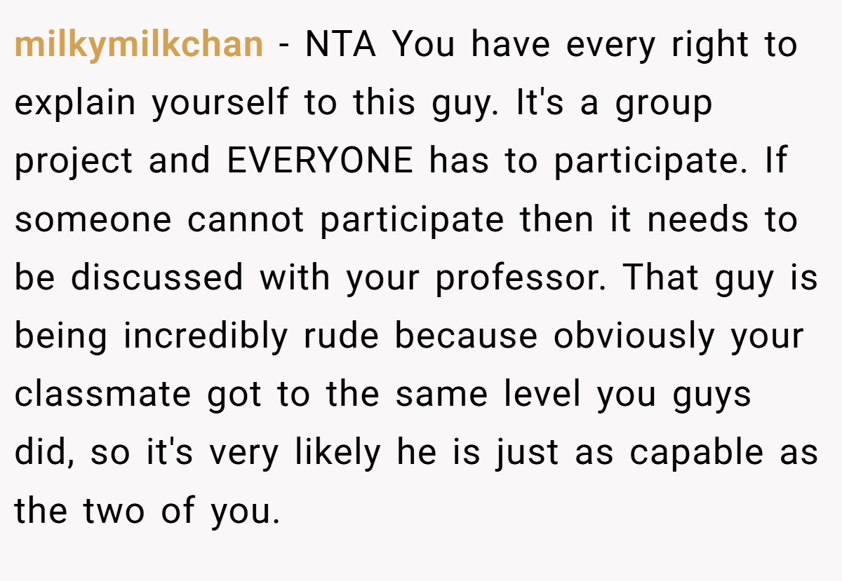 milkymilkchan − NTA You have every right to explain yourself to this guy. It's a group project and EVERYONE has to participate. If someone cannot participate then it needs to be discussed with your professor. That guy is being incredibly rude because obviously your classmate got to the same level you guys did, so it's very likely he is just as capable as the two of you.