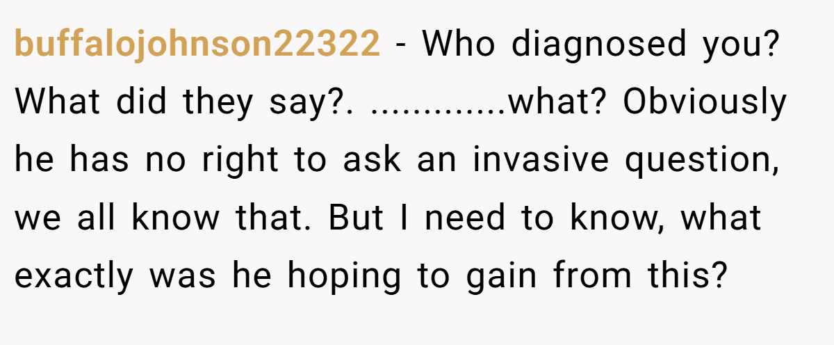 buffalojohnson22322 − Who diagnosed you? What did they say?. .............what? Obviously he has no right to ask an invasive question, we all know that. But I need to know, what exactly was he hoping to gain from this?