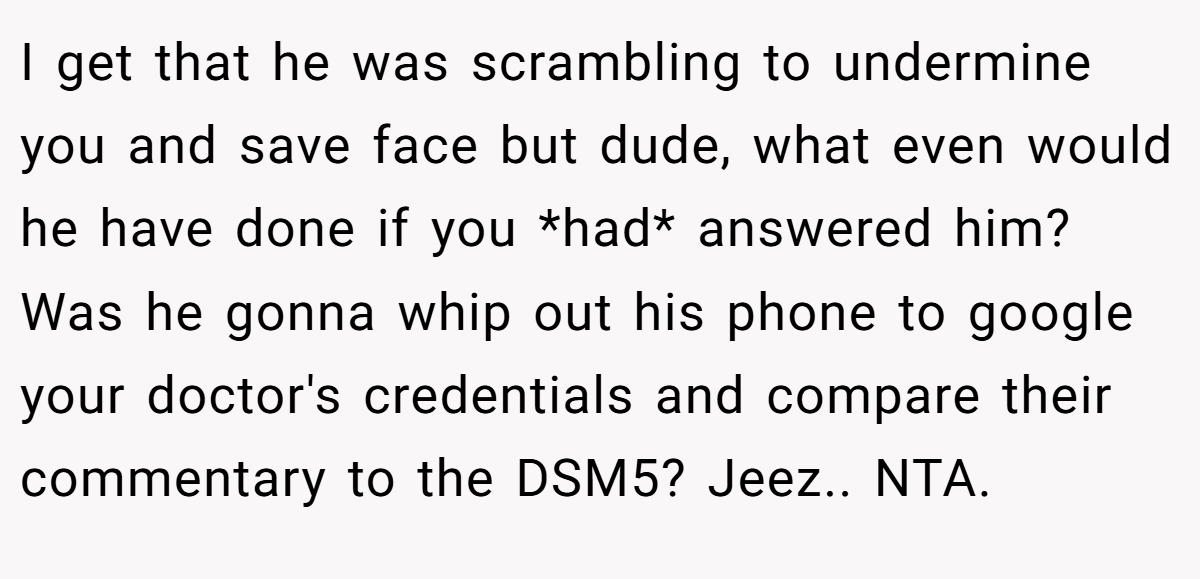 I get that he was scrambling to undermine you and save face but dude, what even would he have done if you *had* answered him? Was he gonna whip out his phone to google your doctor's credentials and compare their commentary to the DSM5? Jeez.. NTA.