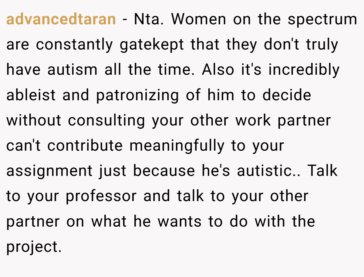 advancedtaran − Nta. Women on the spectrum are constantly gatekept that they don't truly have autism all the time. Also it's incredibly ableist and patronizing of him to decide without consulting your other work partner can't contribute meaningfully to your assignment just because he's autistic.. Talk to your professor and talk to your other partner on what he wants to do with the project.