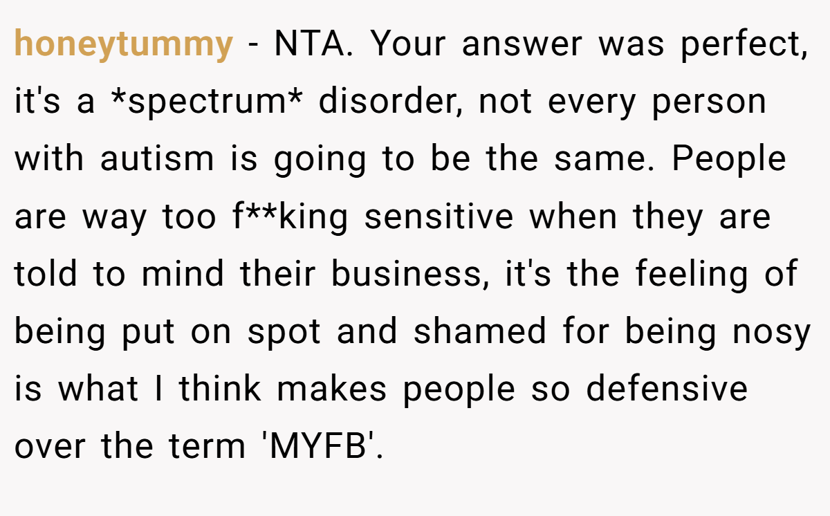 honeytummy − NTA. Your answer was perfect, it's a *spectrum* disorder, not every person with autism is going to be the same. People are way too f**king sensitive when they are told to mind their business, it's the feeling of being put on spot and shamed for being nosy is what I think makes people so defensive over the term 'MYFB'.