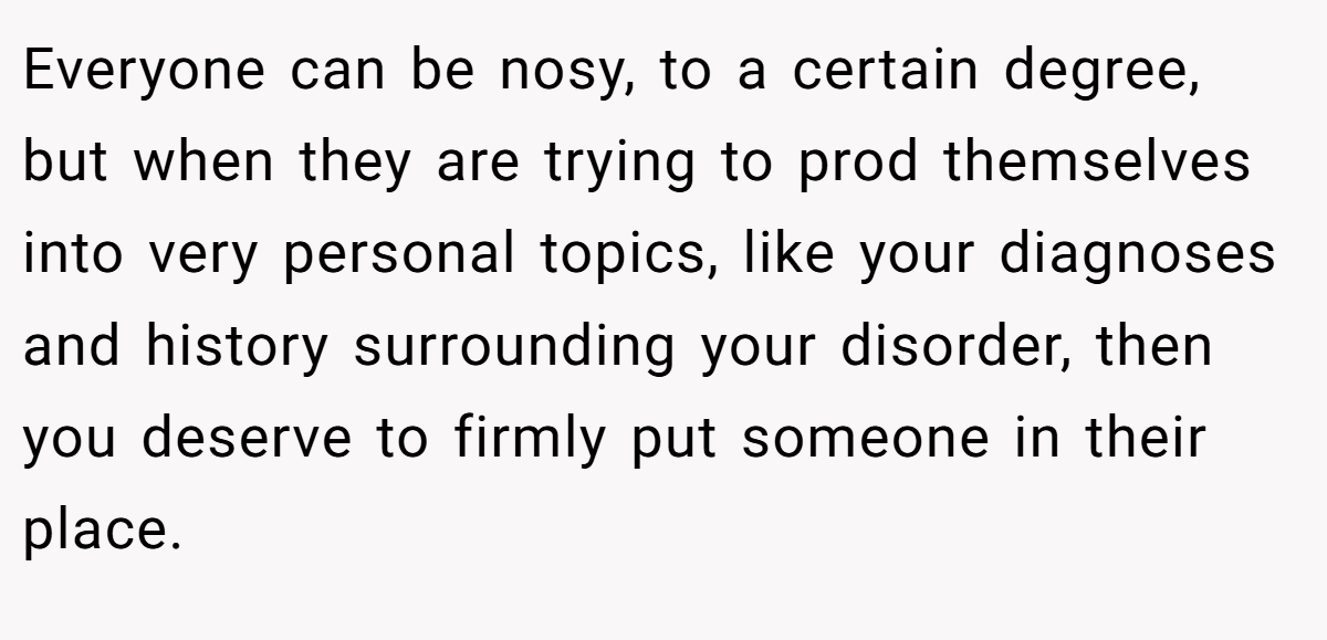 Everyone can be nosy, to a certain degree, but when they are trying to prod themselves into very personal topics, like your diagnoses and history surrounding your disorder, then you deserve to firmly put someone in their place.