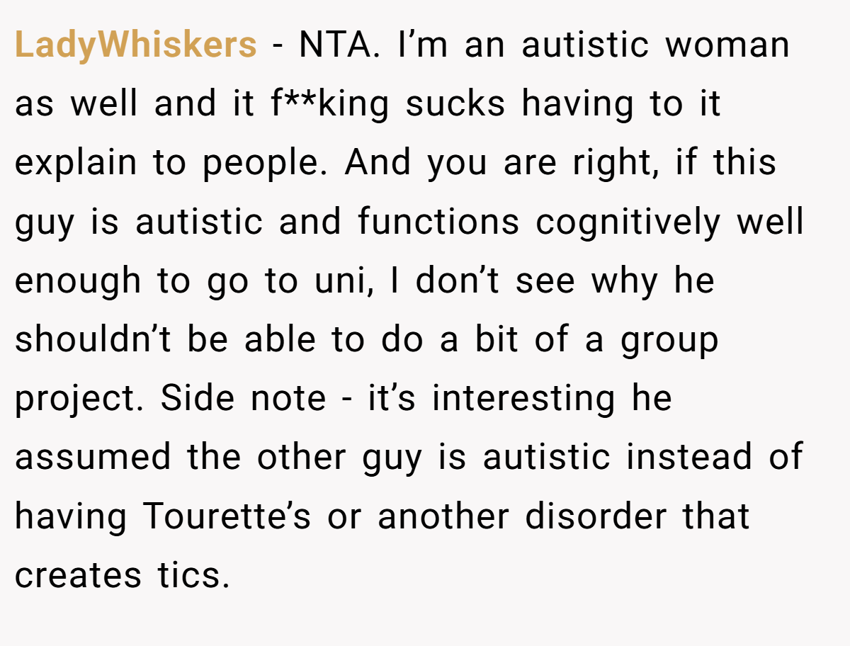 LadyWhiskers − NTA. I’m an autistic woman as well and it f**king sucks having to it explain to people. And you are right, if this guy is autistic and functions cognitively well enough to go to uni, I don’t see why he shouldn’t be able to do a bit of a group project. Side note - it’s interesting he assumed the other guy is autistic instead of having Tourette’s or another disorder that creates tics.
