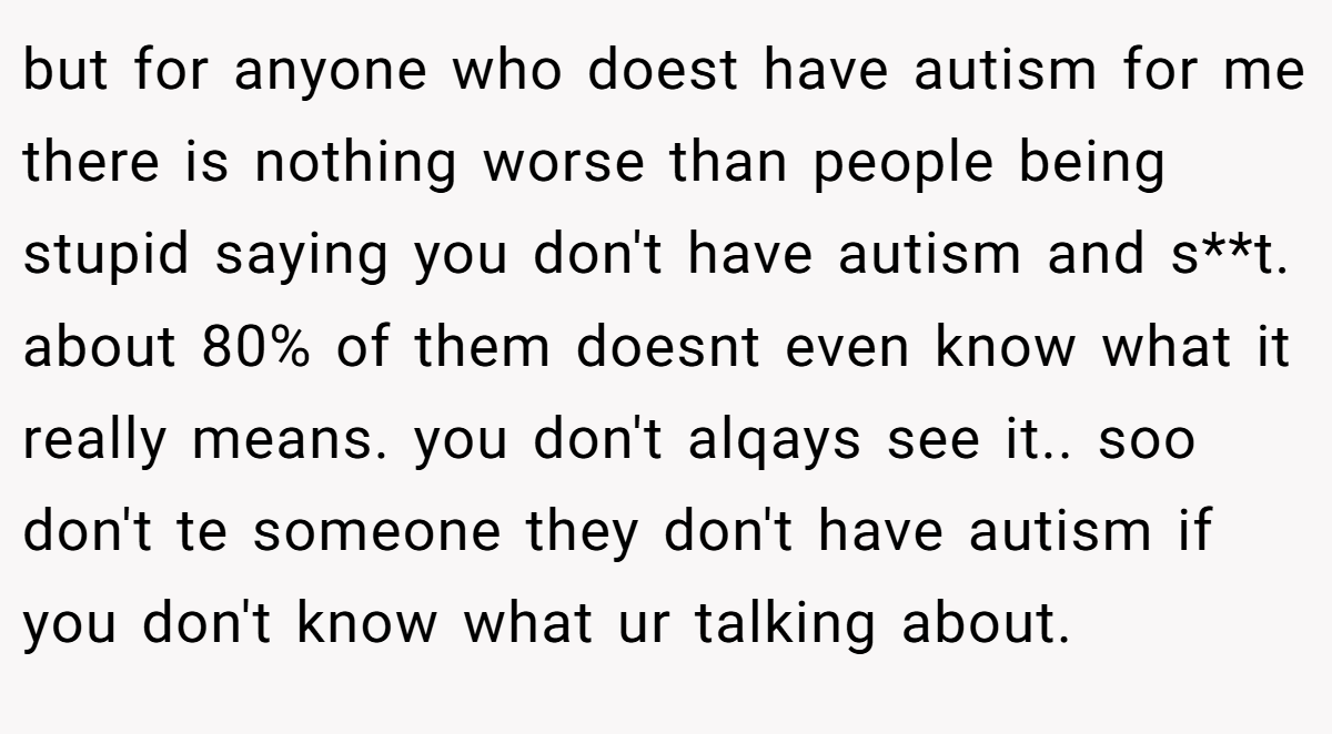 but for anyone who doest have autism for me there is nothing worse than people being stupid saying you don't have autism and s**t. about 80% of them doesnt even know what it really means. you don't alqays see it.. soo don't te someone they don't have autism if you don't know what ur talking about.