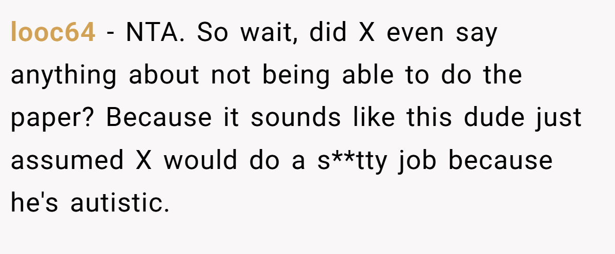 looc64 − NTA. So wait, did X even say anything about not being able to do the paper? Because it sounds like this dude just assumed X would do a s**tty job because he's autistic.