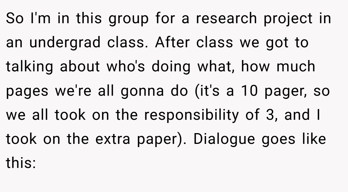So I'm in this group for a research project in an undergrad class. After class we got to talking about who's doing what, how much pages we're all gonna do (it's a 10 pager, so we all took on the responsibility of 3, and I took on the extra paper). Dialogue goes like this:
