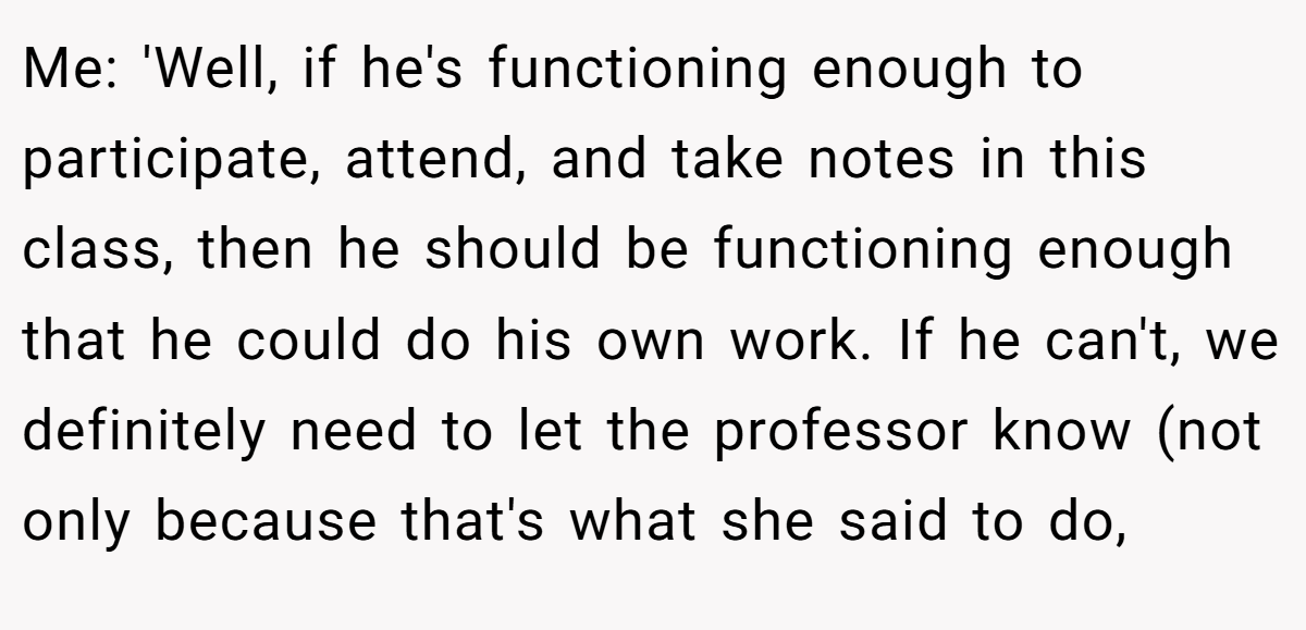 Me: 'Well, if he's functioning enough to participate, attend, and take notes in this class, then he should be functioning enough that he could do his own work. If he can't, we definitely need to let the professor know (not only because that's what she said to do,