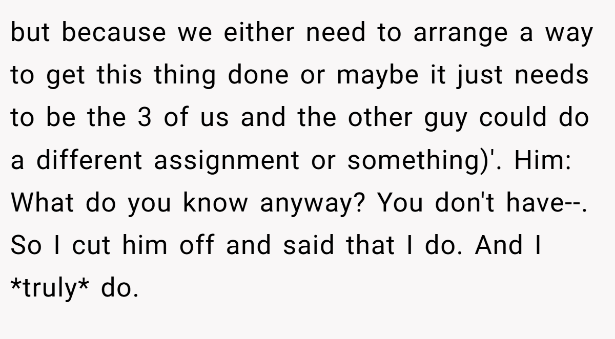 but because we either need to arrange a way to get this thing done or maybe it just needs to be the 3 of us and the other guy could do a different assignment or something)'. Him: What do you know anyway? You don't have--. So I cut him off and said that I do. And I *truly* do.