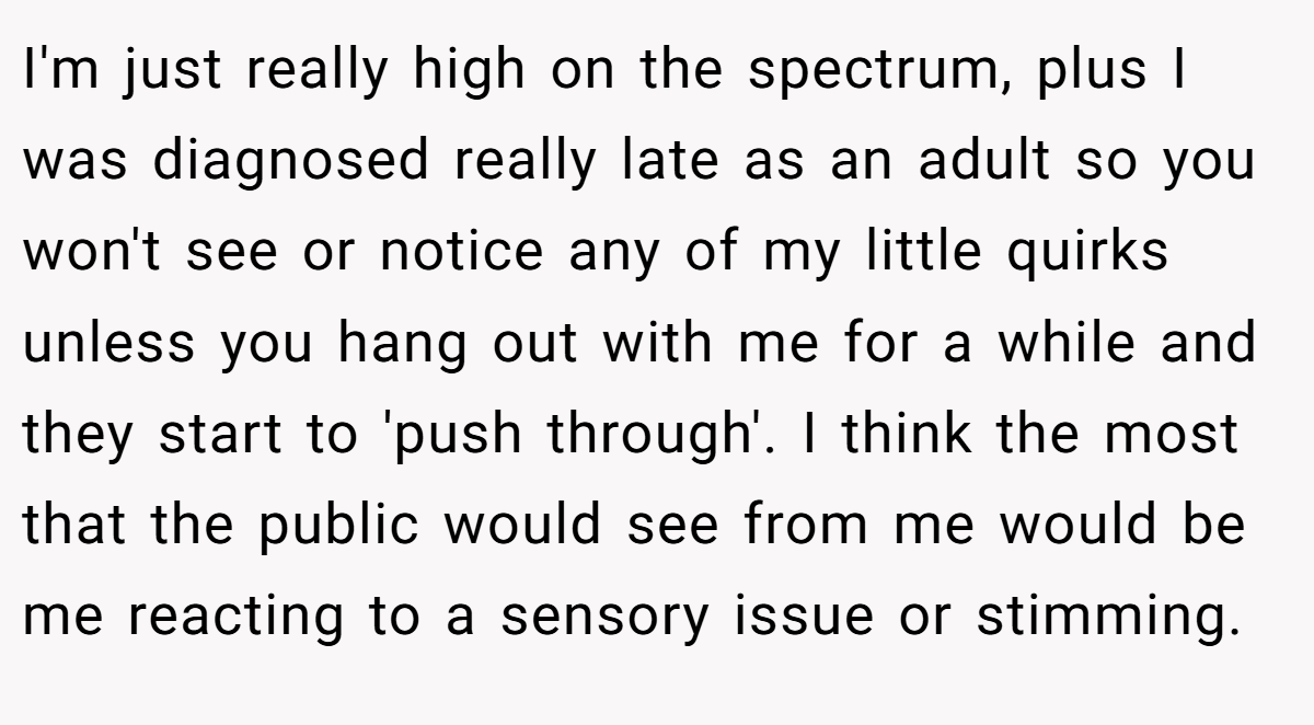 I'm just really high on the spectrum, plus I was diagnosed really late as an adult so you won't see or notice any of my little quirks unless you hang out with me for a while and they start to 'push through'. I think the most that the public would see from me would be me reacting to a sensory issue or stimming.