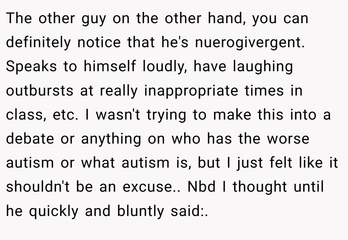 The other guy on the other hand, you can definitely notice that he's nuerogivergent. Speaks to himself loudly, have laughing outbursts at really inappropriate times in class, etc. I wasn't trying to make this into a debate or anything on who has the worse autism or what autism is, but I just felt like it shouldn't be an excuse.. Nbd I thought until he quickly and bluntly said:.