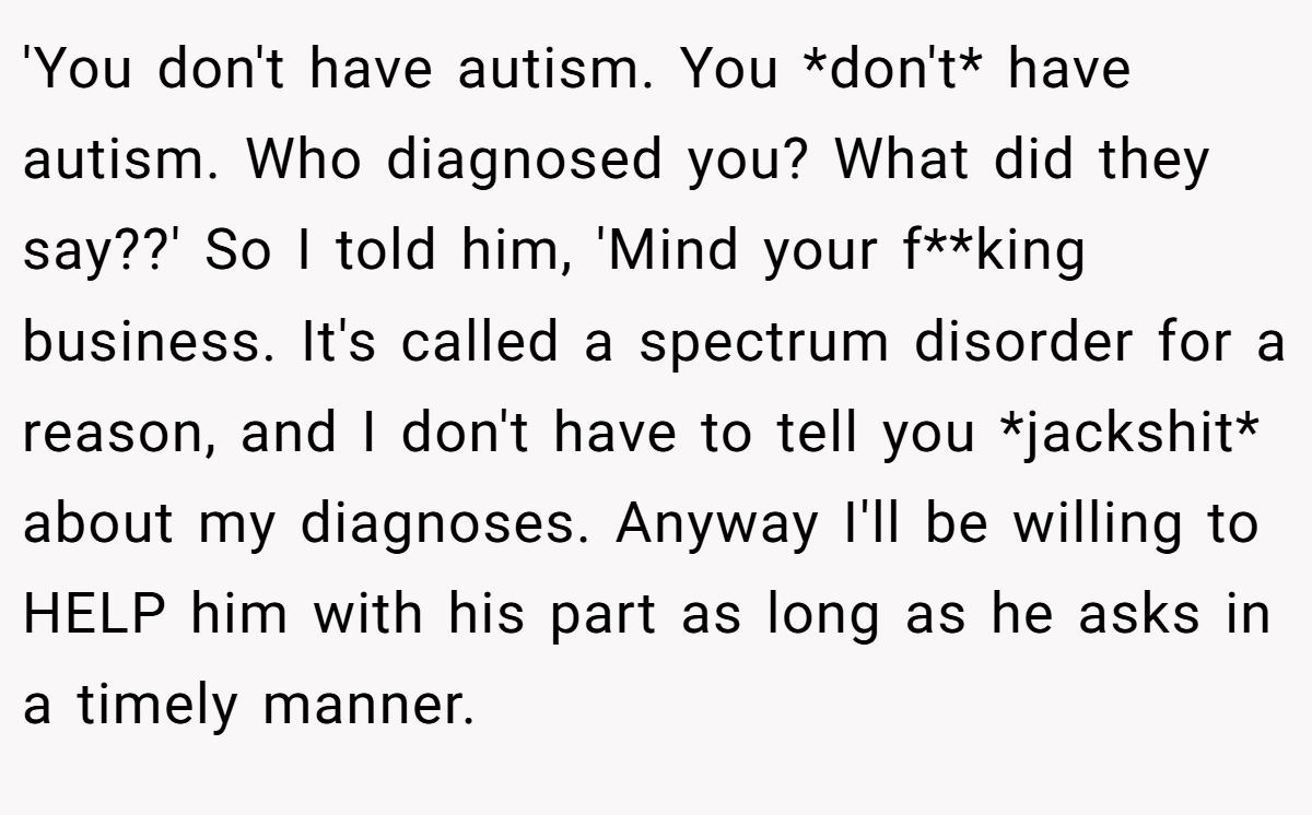 'You don't have autism. You *don't* have autism. Who diagnosed you? What did they say??' So I told him, 'Mind your f**king business. It's called a spectrum disorder for a reason, and I don't have to tell you *jackshit* about my diagnoses. Anyway I'll be willing to HELP him with his part as long as he asks in a timely manner.