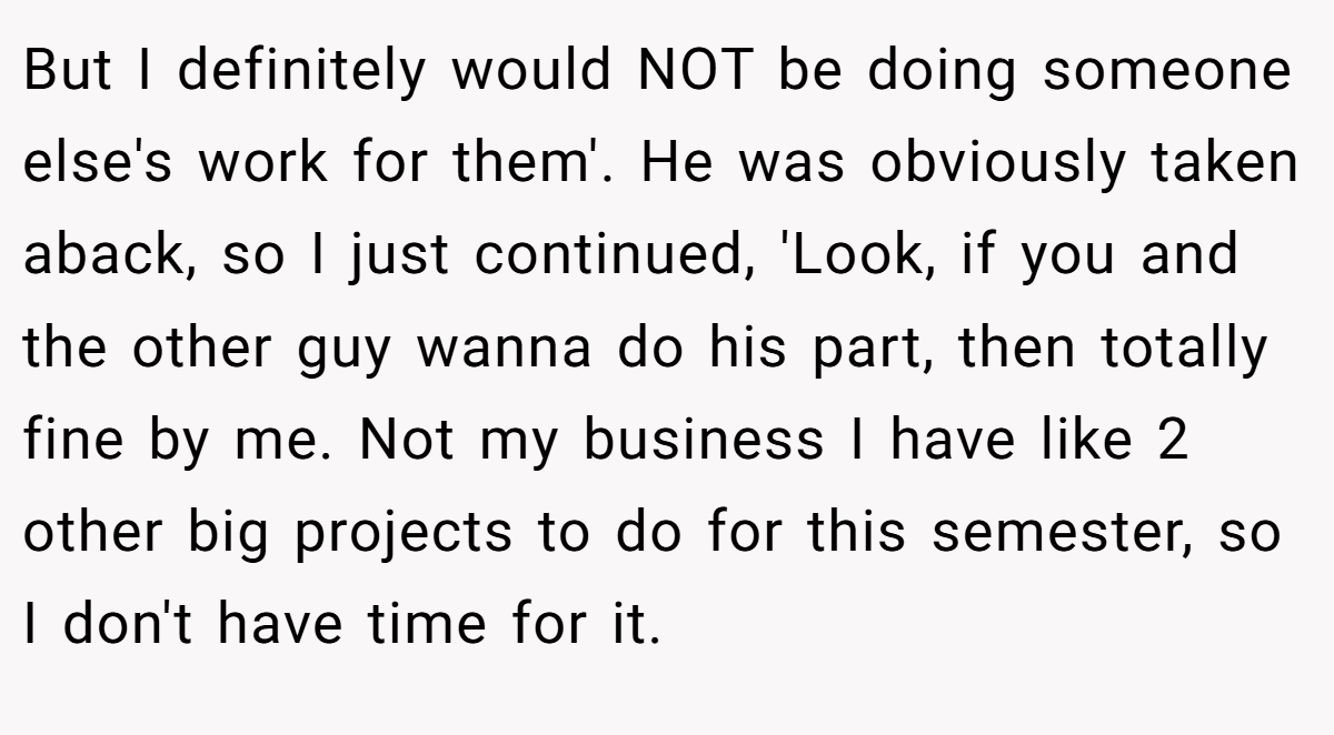 But I definitely would NOT be doing someone else's work for them'. He was obviously taken aback, so I just continued, 'Look, if you and the other guy wanna do his part, then totally fine by me. Not my business I have like 2 other big projects to do for this semester, so I don't have time for it.