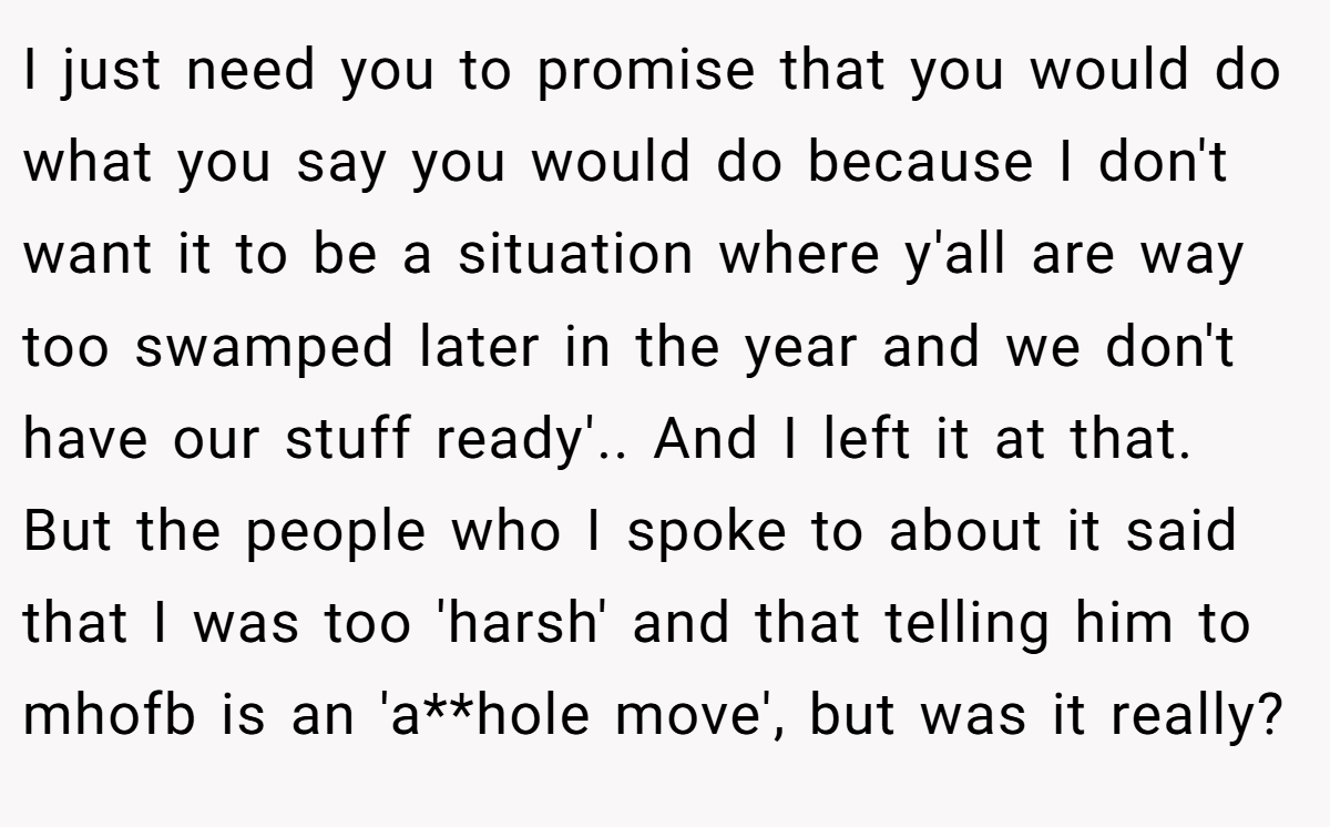 I just need you to promise that you would do what you say you would do because I don't want it to be a situation where y'all are way too swamped later in the year and we don't have our stuff ready'.. And I left it at that. But the people who I spoke to about it said that I was too 'harsh' and that telling him to mhofb is an 'a**hole move', but was it really?