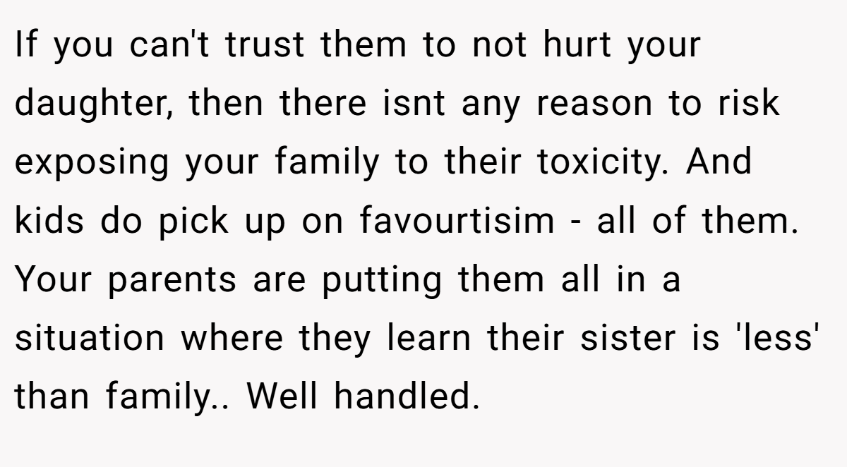 If you can't trust them to not hurt your daughter, then there isnt any reason to risk exposing your family to their toxicity. And kids do pick up on favourtisim - all of them. Your parents are putting them all in a situation where they learn their sister is 'less' than family.. Well handled.