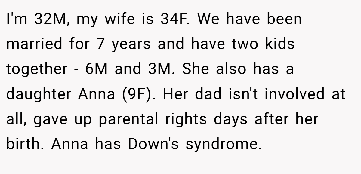 I'm 32M, my wife is 34F. We have been married for 7 years and have two kids together - 6M and 3M. She also has a daughter Anna (9F). Her dad isn't involved at all, gave up parental rights days after her birth. Anna has Down's syndrome.