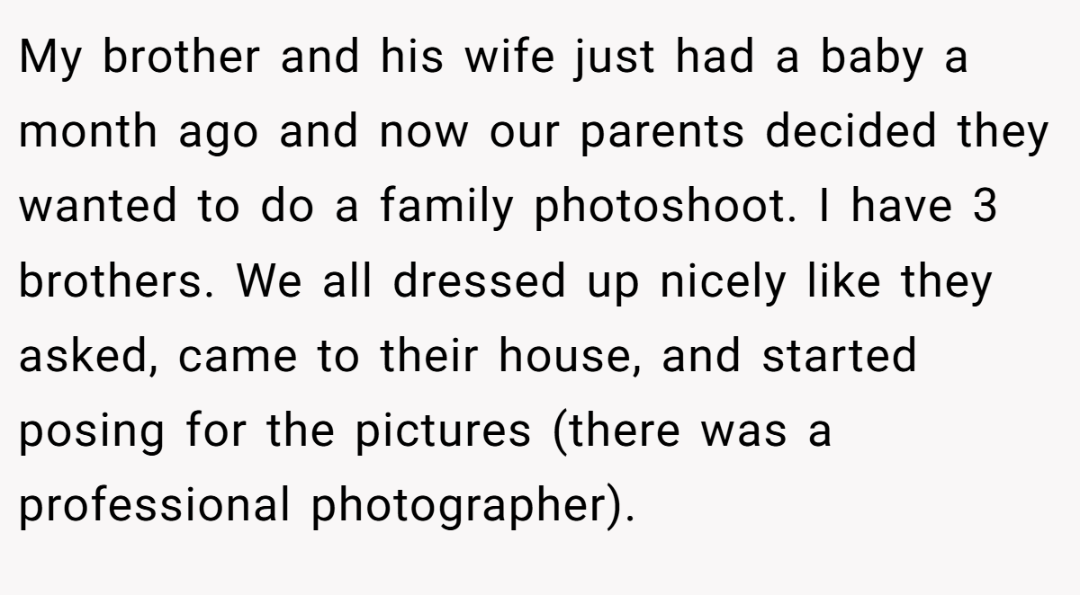 My brother and his wife just had a baby a month ago and now our parents decided they wanted to do a family photoshoot. I have 3 brothers. We all dressed up nicely like they asked, came to their house, and started posing for the pictures (there was a professional photographer).
