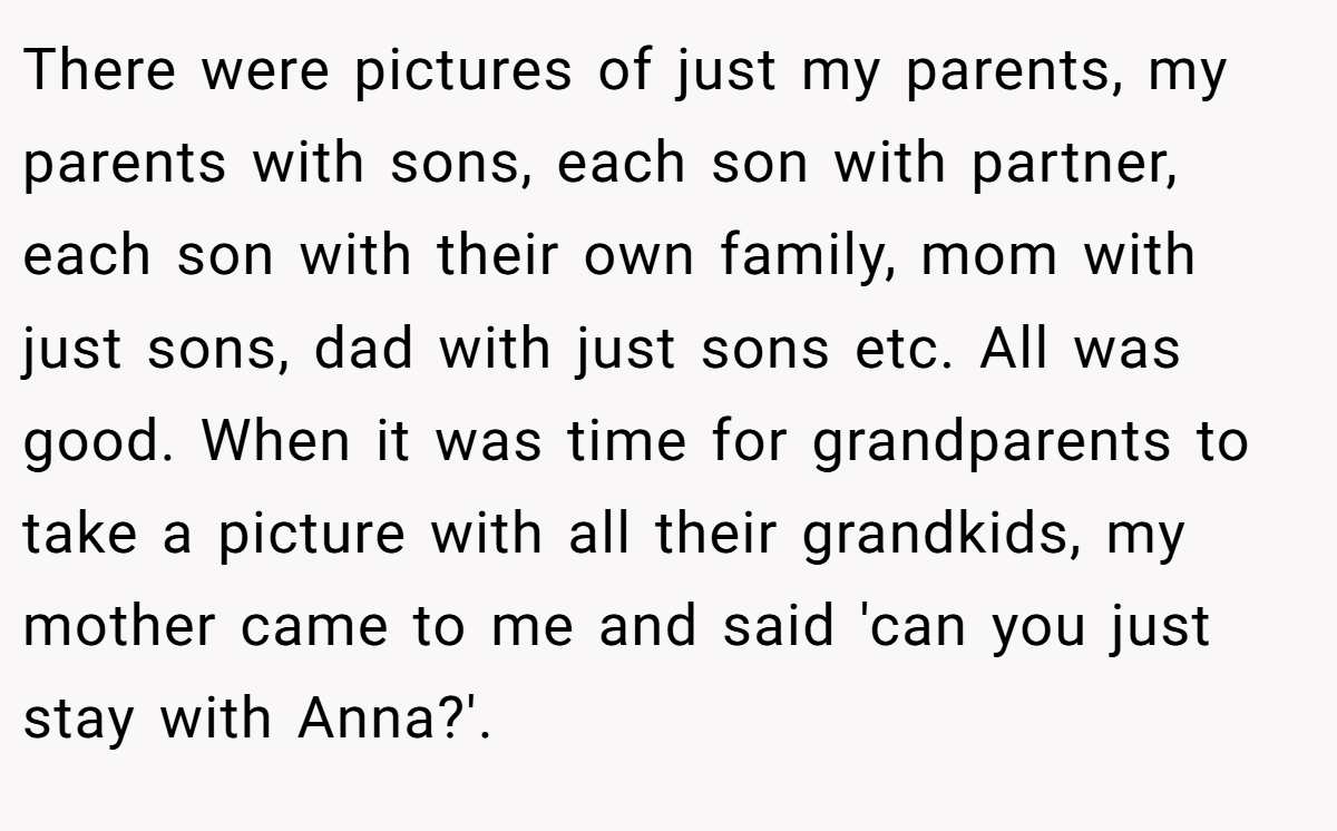 There were pictures of just my parents, my parents with sons, each son with partner, each son with their own family, mom with just sons, dad with just sons etc. All was good. When it was time for grandparents to take a picture with all their grandkids, my mother came to me and said 'can you just stay with Anna?'.