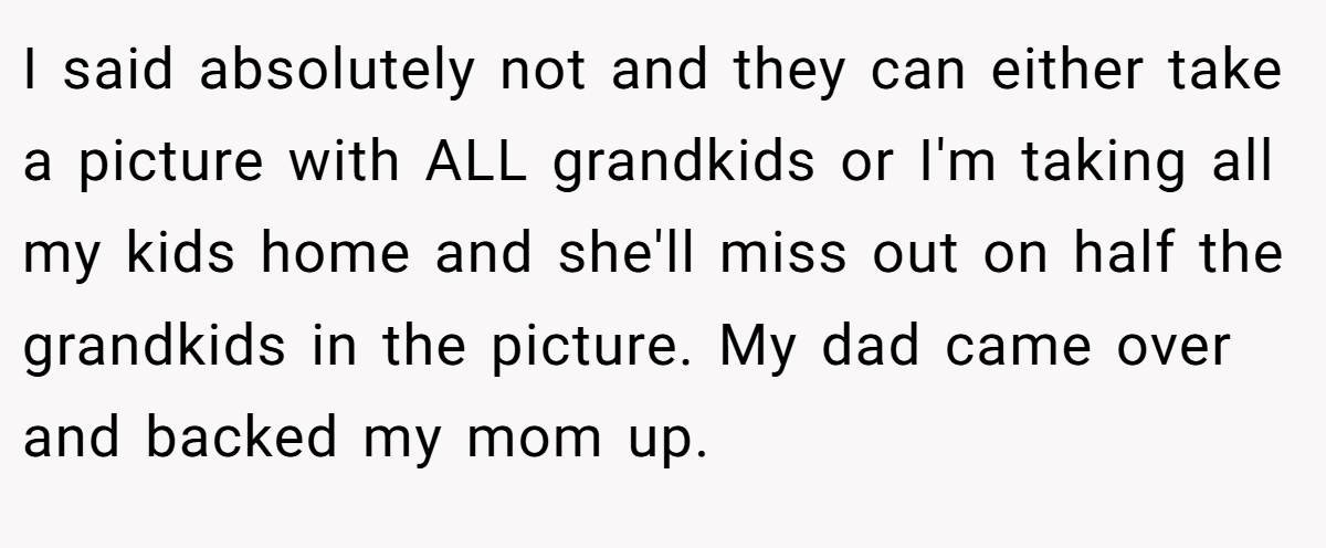 I said absolutely not and they can either take a picture with ALL grandkids or I'm taking all my kids home and she'll miss out on half the grandkids in the picture. My dad came over and backed my mom up.