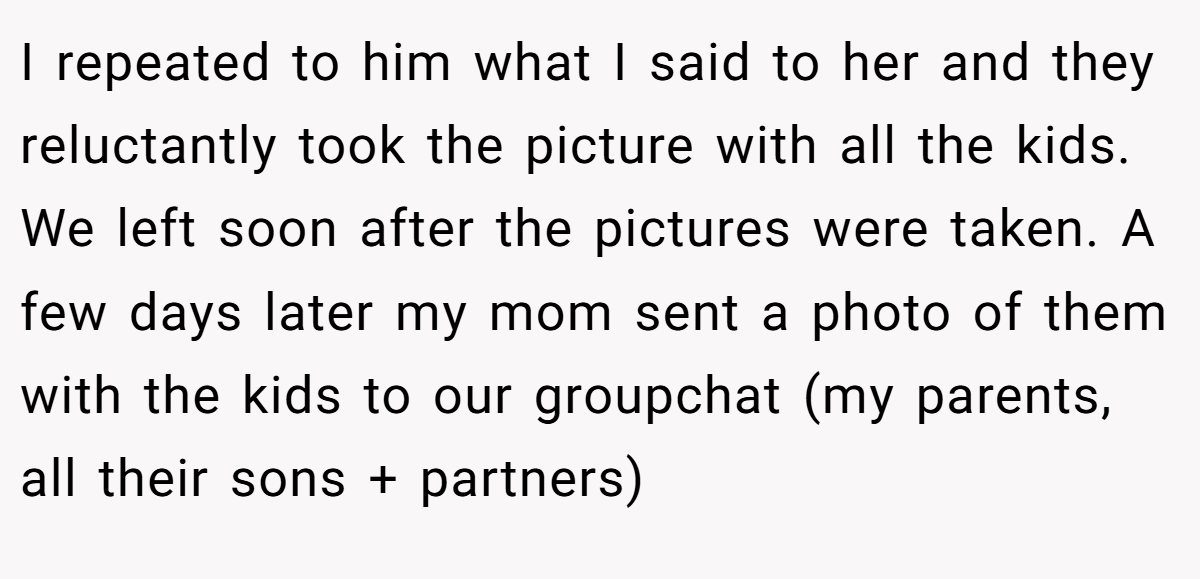 I repeated to him what I said to her and they reluctantly took the picture with all the kids. We left soon after the pictures were taken. A few days later my mom sent a photo of them with the kids to our groupchat (my parents, all their sons + partners)