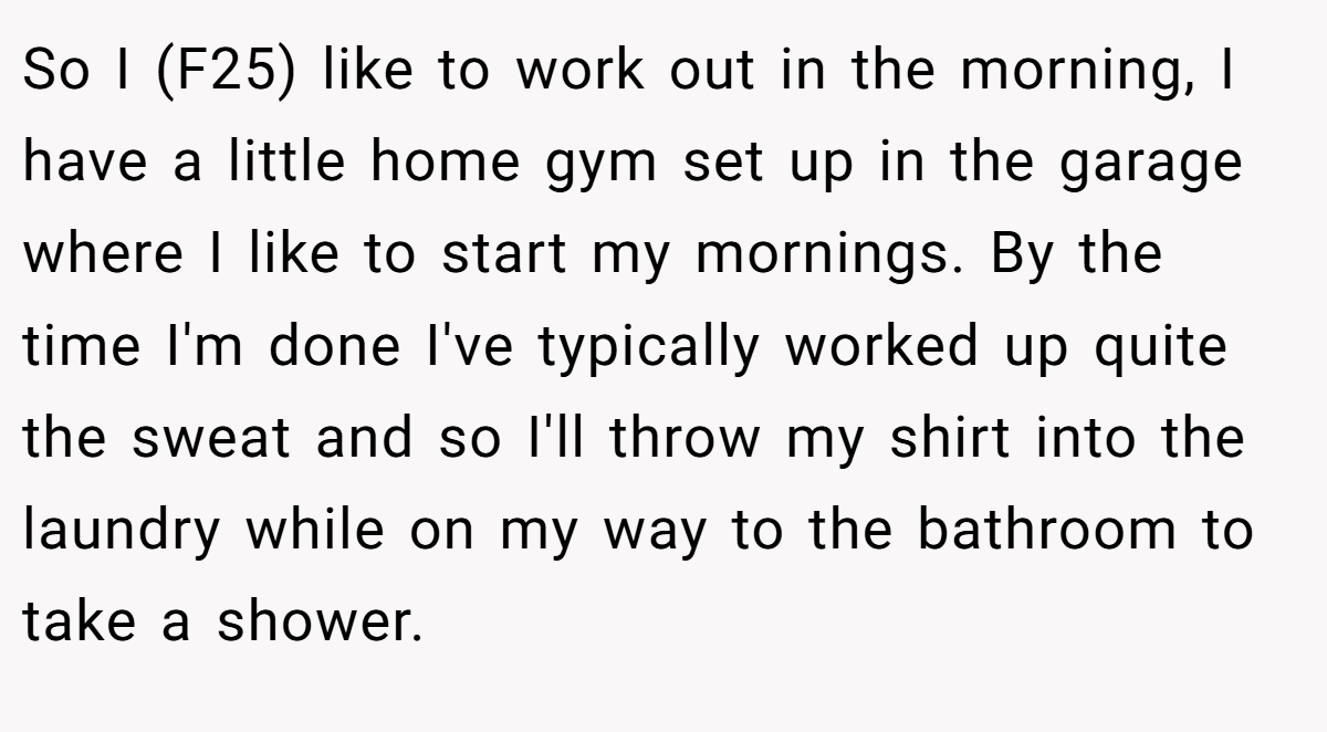 So I (F25) like to work out in the morning, I have a little home gym set up in the garage where I like to start my mornings. By the time I'm done I've typically worked up quite the sweat and so I'll throw my shirt into the laundry while on my way to the bathroom to take a shower.