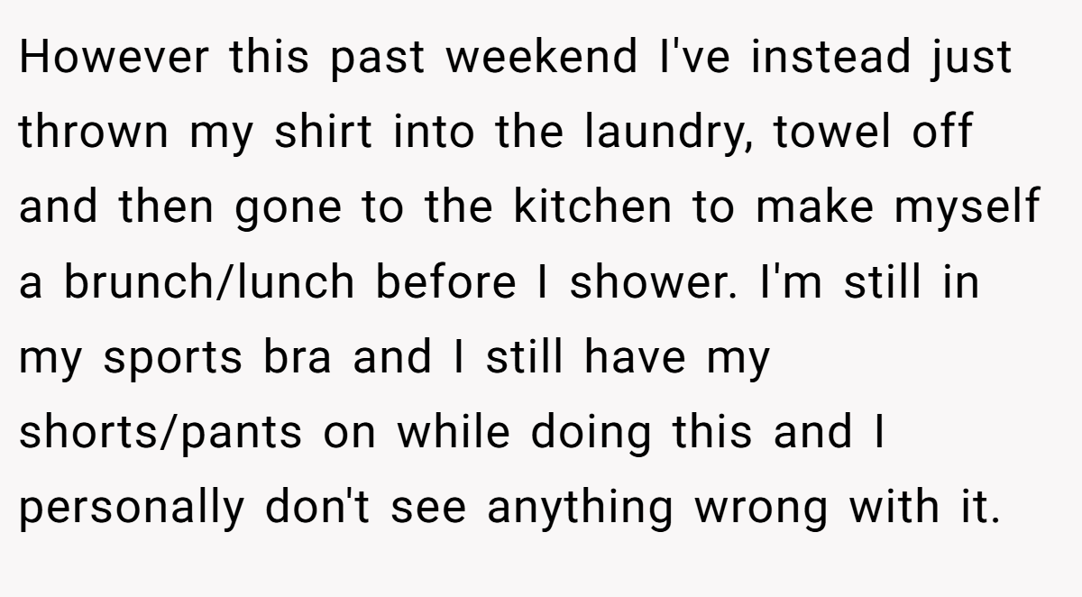 However this past weekend I've instead just thrown my shirt into the laundry, towel off and then gone to the kitchen to make myself a brunch/lunch before I shower. I'm still in my sports bra and I still have my shorts/pants on while doing this and I personally don't see anything wrong with it.