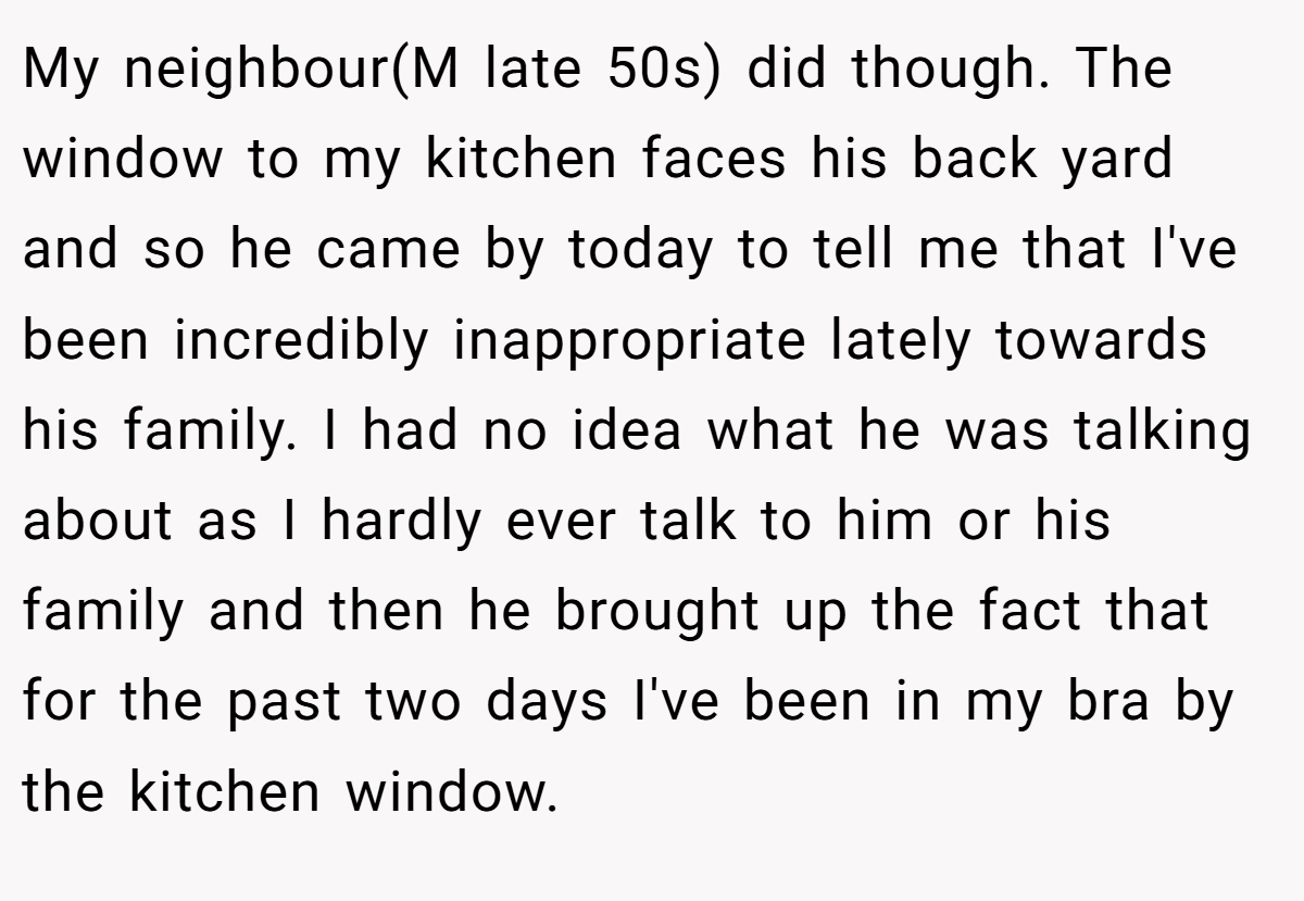 My neighbour(M late 50s) did though. The window to my kitchen faces his back yard and so he came by today to tell me that I've been incredibly inappropriate lately towards his family. I had no idea what he was talking about as I hardly ever talk to him or his family and then he brought up the fact that for the past two days I've been in my bra by the kitchen window.