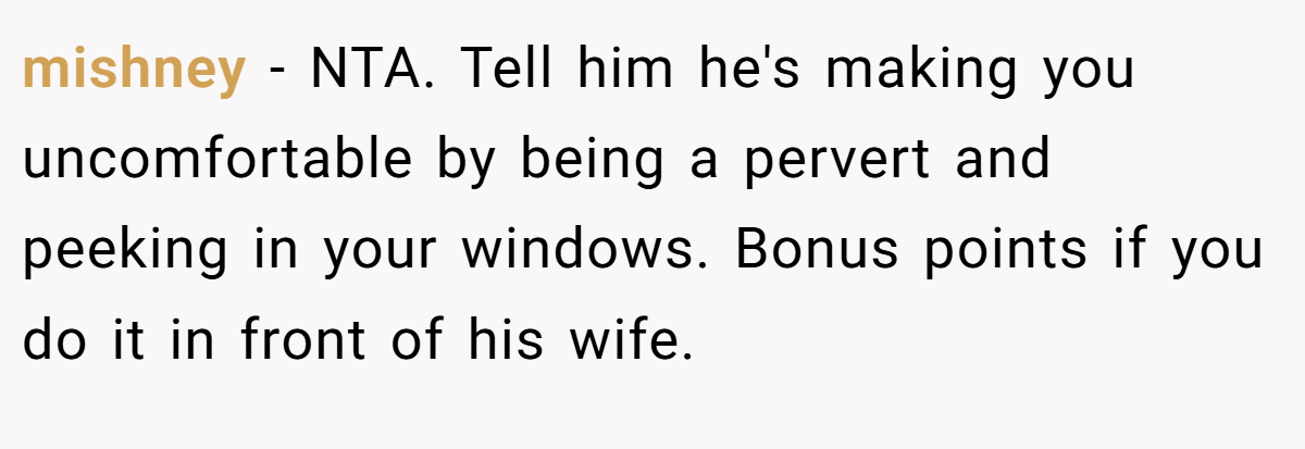 mishney − NTA. Tell him he's making you uncomfortable by being a pervert and peeking in your windows. Bonus points if you do it in front of his wife.