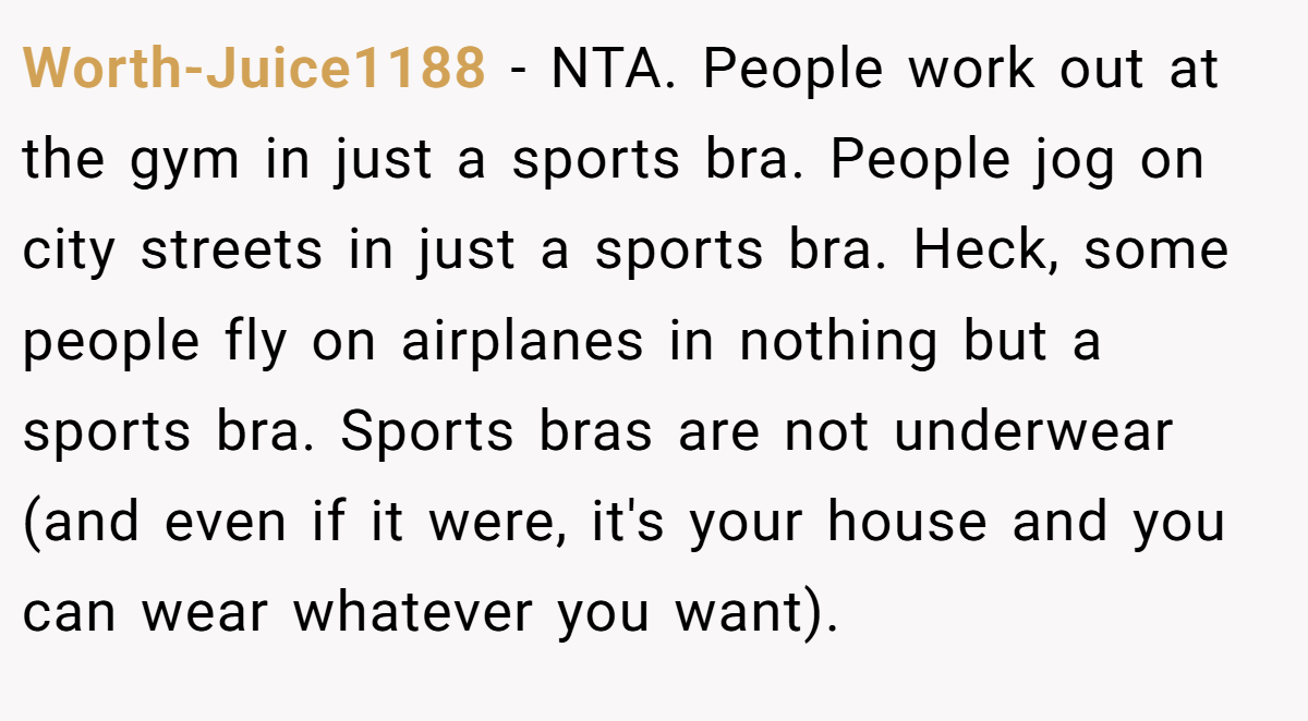Worth-Juice1188 − NTA. People work out at the gym in just a sports bra. People jog on city streets in just a sports bra. Heck, some people fly on airplanes in nothing but a sports bra. Sports bras are not underwear (and even if it were, it's your house and you can wear whatever you want).