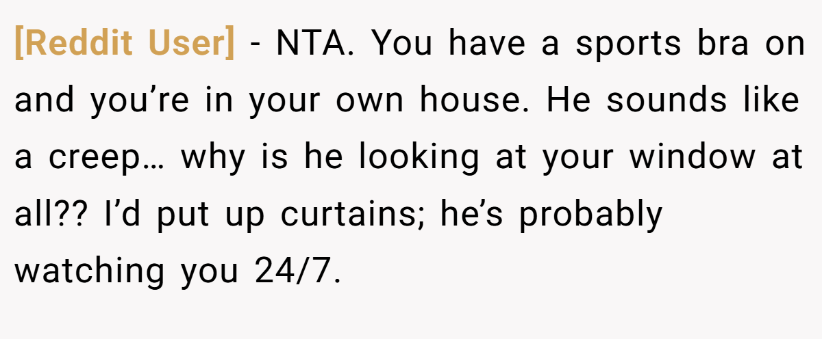 [Reddit User] − NTA. You have a sports bra on and you’re in your own house. He sounds like a creep… why is he looking at your window at all?? I’d put up curtains; he’s probably watching you 24/7.