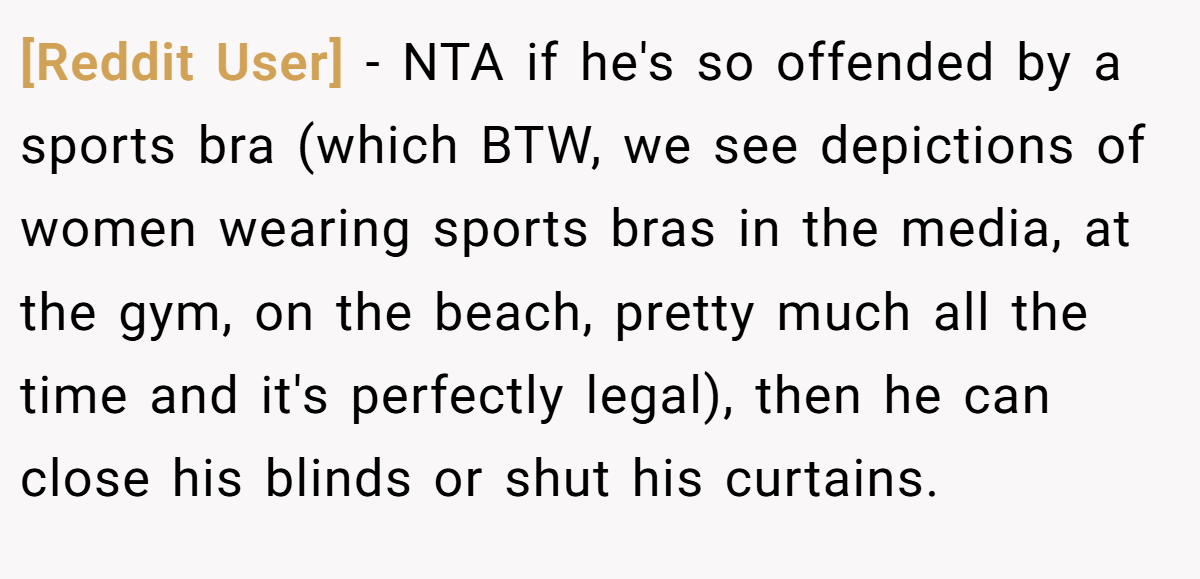 [Reddit User] − NTA if he's so offended by a sports bra (which BTW, we see depictions of women wearing sports bras in the media, at the gym, on the beach, pretty much all the time and it's perfectly legal), then he can close his blinds or shut his curtains.