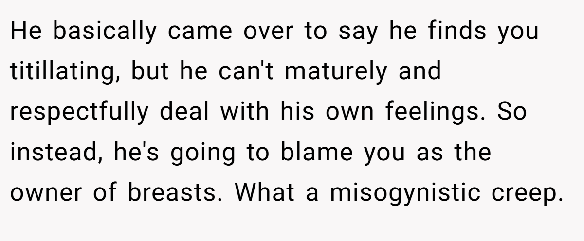 He basically came over to say he finds you titillating, but he can't maturely and respectfully deal with his own feelings. So instead, he's going to blame you as the owner of breasts. What a misogynistic creep.