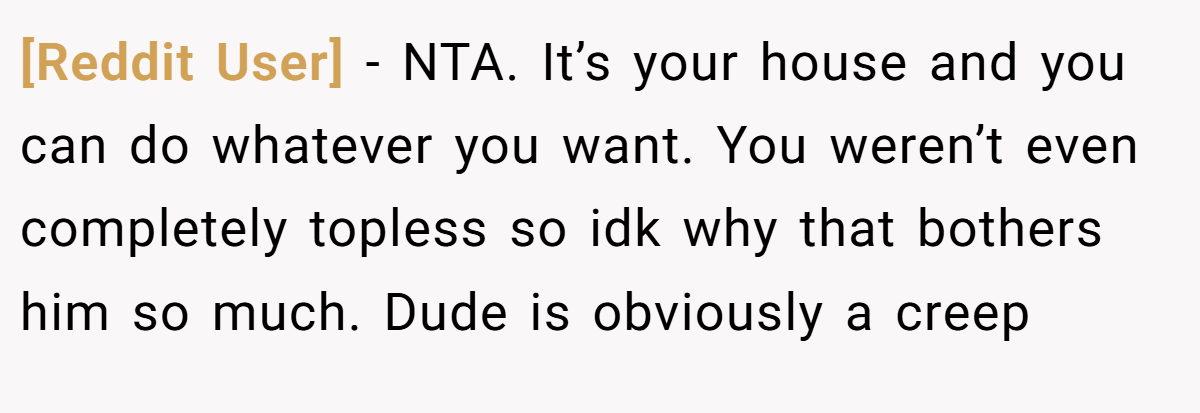 [Reddit User] − NTA. It’s your house and you can do whatever you want. You weren’t even completely topless so idk why that bothers him so much. Dude is obviously a creep