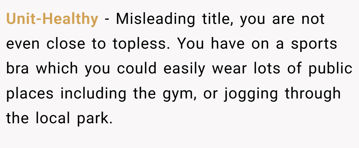 Unit-Healthy − Misleading title, you are not even close to topless. You have on a sports bra which you could easily wear lots of public places including the gym, or jogging through the local park.