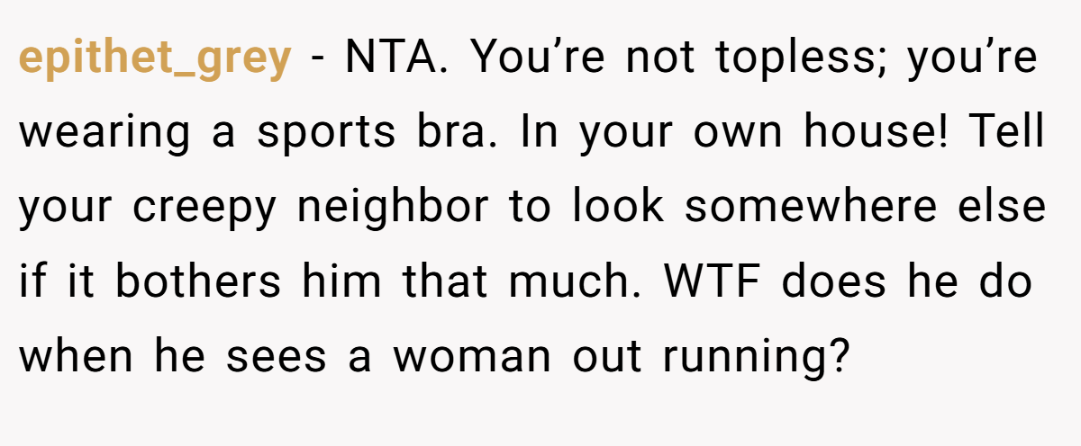 epithet_grey − NTA. You’re not topless; you’re wearing a sports bra. In your own house! Tell your creepy neighbor to look somewhere else if it bothers him that much. WTF does he do when he sees a woman out running?