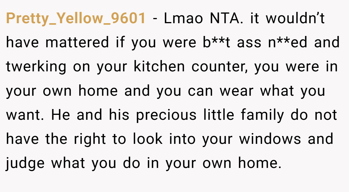 Pretty_Yellow_9601 − Lmao NTA. it wouldn’t have mattered if you were b**t ass n**ed and twerking on your kitchen counter, you were in your own home and you can wear what you want. He and his precious little family do not have the right to look into your windows and judge what you do in your own home.
