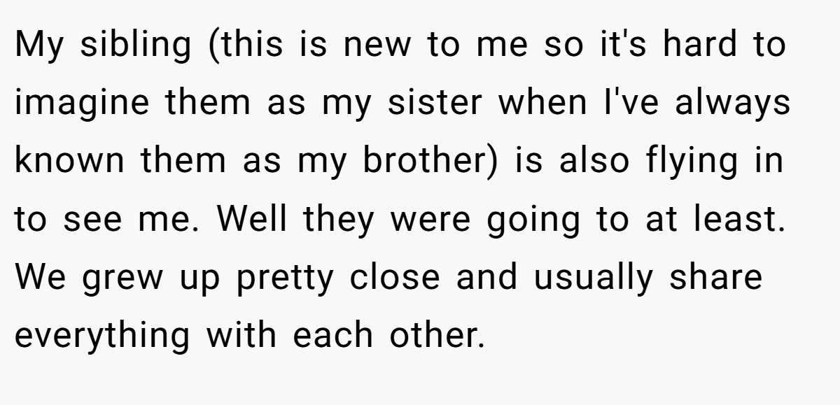My sibling (this is new to me so it's hard to imagine them as my sister when I've always known them as my brother) is also flying in to see me. Well they were going to at least. We grew up pretty close and usually share everything with each other.