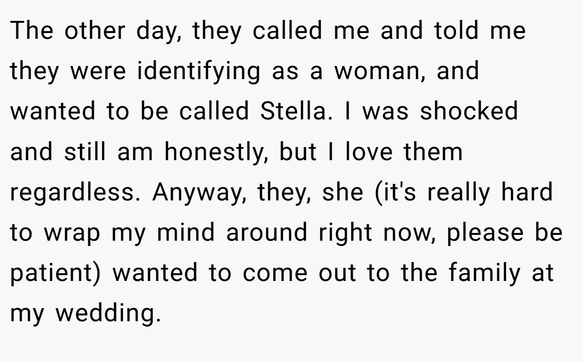The other day, they called me and told me they were identifying as a woman, and wanted to be called Stella. I was shocked and still am honestly, but I love them regardless. Anyway, they, she (it's really hard to wrap my mind around right now, please be patient) wanted to come out to the family at my wedding.