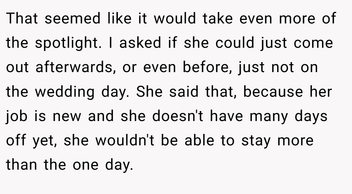 That seemed like it would take even more of the spotlight. I asked if she could just come out afterwards, or even before, just not on the wedding day. She said that, because her job is new and she doesn't have many days off yet, she wouldn't be able to stay more than the one day.