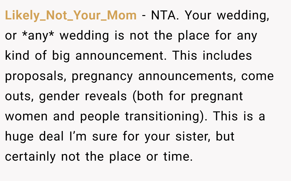 Likely_Not_Your_Mom − NTA. Your wedding, or *any* wedding is not the place for any kind of big announcement. This includes proposals, pregnancy announcements, come outs, gender reveals (both for pregnant women and people transitioning). This is a huge deal I’m sure for your sister, but certainly not the place or time.