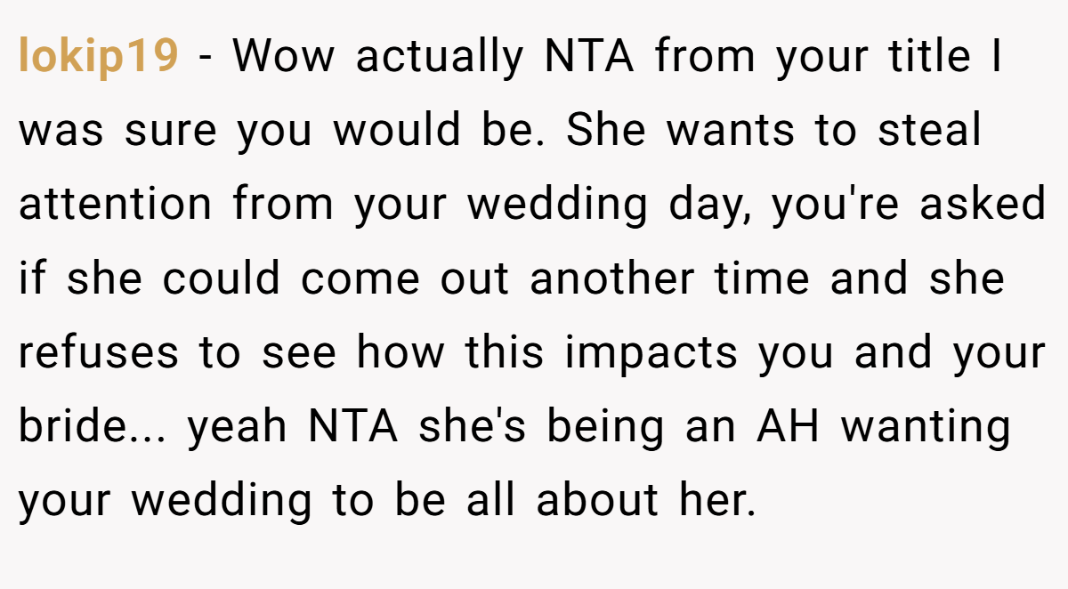 lokip19 − Wow actually NTA from your title I was sure you would be. She wants to steal attention from your wedding day, you're asked if she could come out another time and she refuses to see how this impacts you and your bride... yeah NTA she's being an AH wanting your wedding to be all about her.