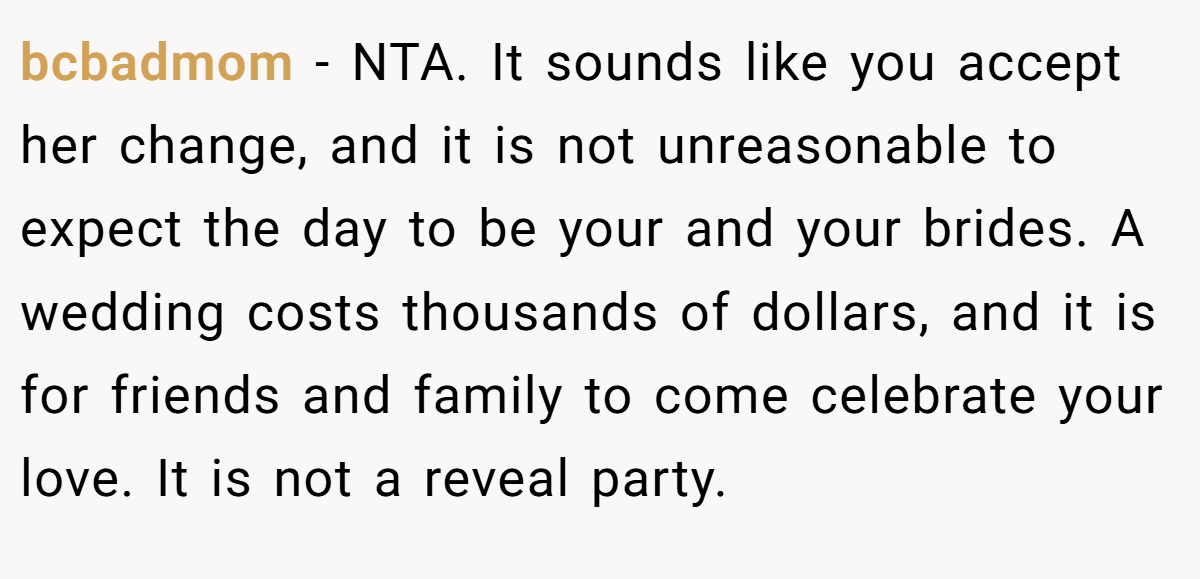 bcbadmom − NTA. It sounds like you accept her change, and it is not unreasonable to expect the day to be your and your brides. A wedding costs thousands of dollars, and it is for friends and family to come celebrate your love. It is not a reveal party.